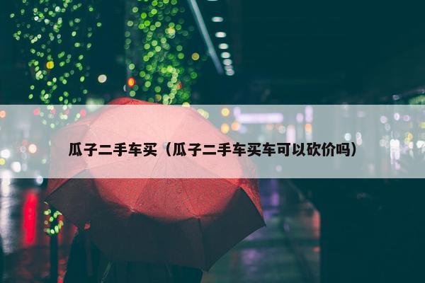 瓜子二手车买（瓜子二手车买车可以砍价吗）