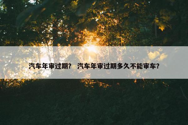 汽车年审过期？ 汽车年审过期多久不能审车？