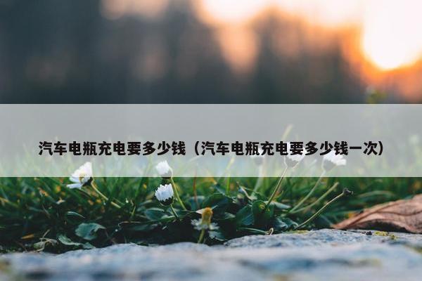 汽车电瓶充电要多少钱（汽车电瓶充电要多少钱一次）