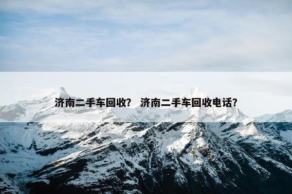 济南二手车回收？ 济南二手车回收电话？