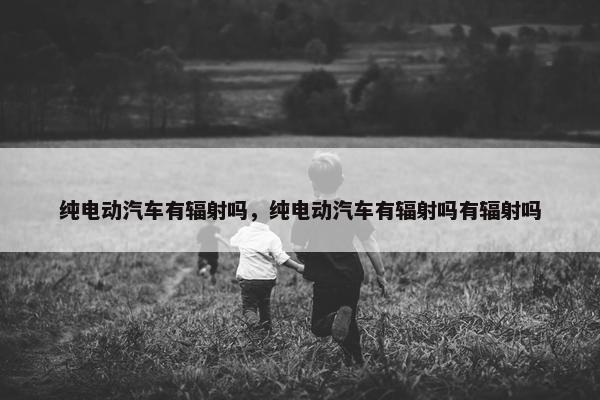 纯电动汽车有辐射吗，纯电动汽车有辐射吗有辐射吗