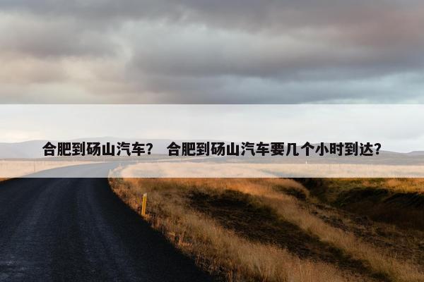 合肥到砀山汽车？ 合肥到砀山汽车要几个小时到达？