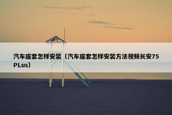 汽车座套怎样安装（汽车座套怎样安装方法视频长安75PLus）