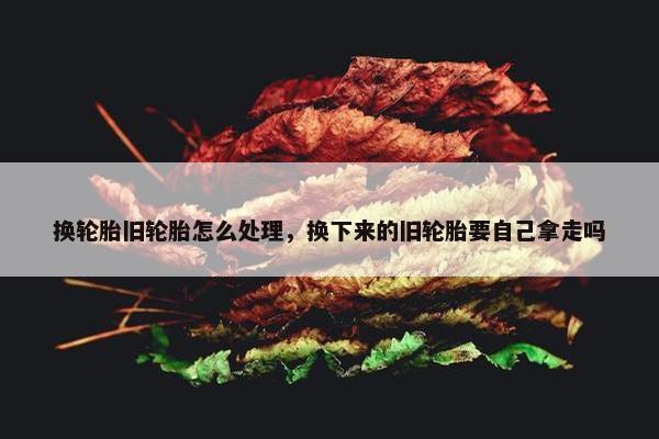 换轮胎旧轮胎怎么处理，换下来的旧轮胎要自己拿走吗
