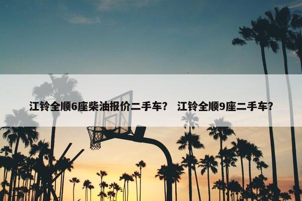 江铃全顺6座柴油报价二手车？ 江铃全顺9座二手车？