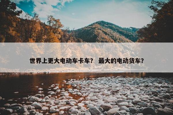 世界上更大电动车卡车？ 最大的电动货车？