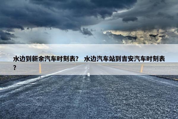 水边到新余汽车时刻表？ 水边汽车站到吉安汽车时刻表？
