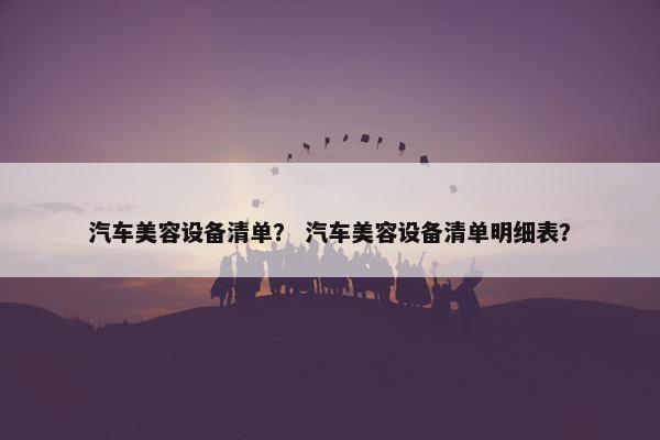 汽车美容设备清单？ 汽车美容设备清单明细表？