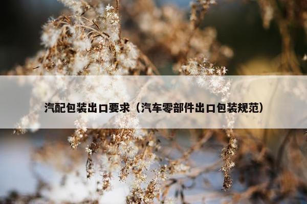 汽配包装出口要求（汽车零部件出口包装规范）