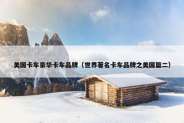 美国卡车豪华卡车品牌（世界著名卡车品牌之美国篇二）