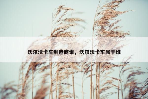 沃尔沃卡车制造商谁，沃尔沃卡车属于谁