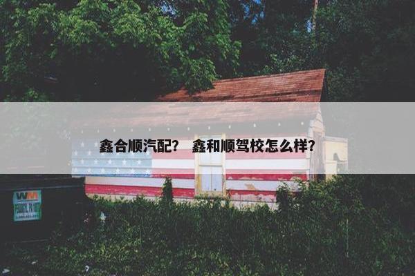 鑫合顺汽配？ 鑫和顺驾校怎么样？