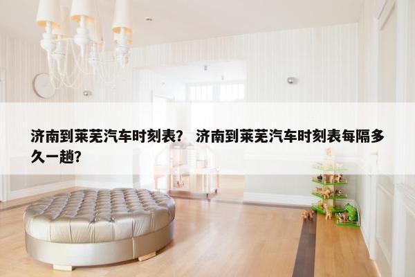 济南到莱芜汽车时刻表？ 济南到莱芜汽车时刻表每隔多久一趟？