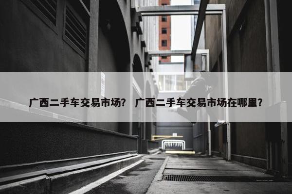 广西二手车交易市场？ 广西二手车交易市场在哪里？