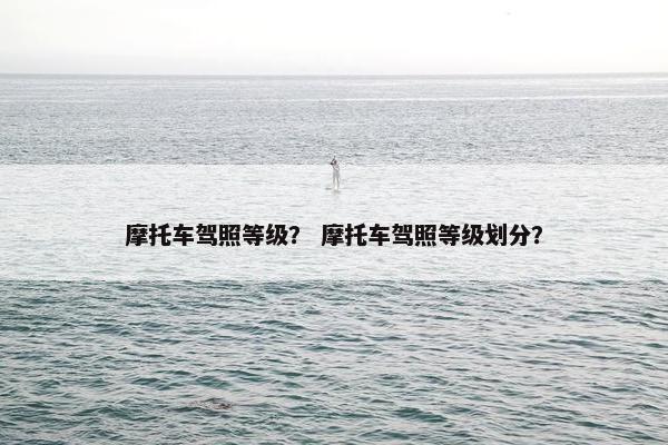 摩托车驾照等级？ 摩托车驾照等级划分？