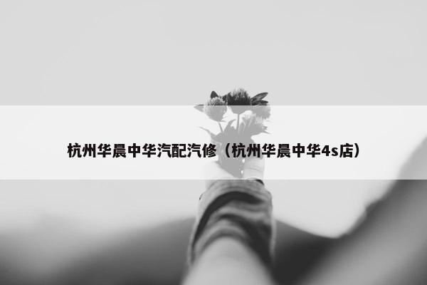 杭州华晨中华汽配汽修（杭州华晨中华4s店）
