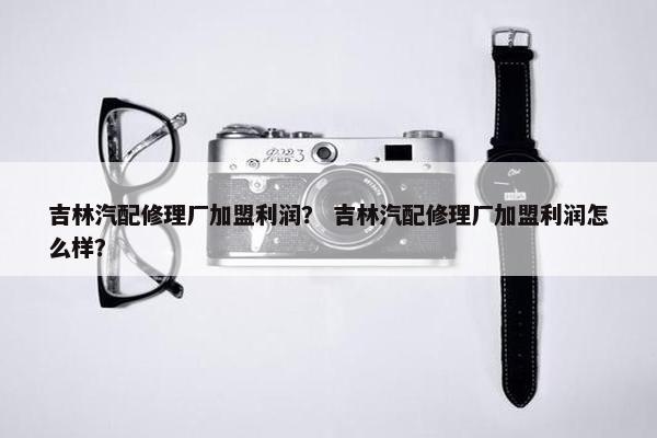 吉林汽配修理厂加盟利润？ 吉林汽配修理厂加盟利润怎么样？