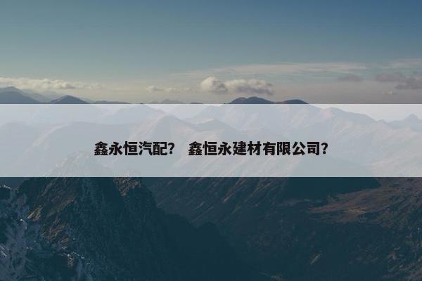 鑫永恒汽配？ 鑫恒永建材有限公司？
