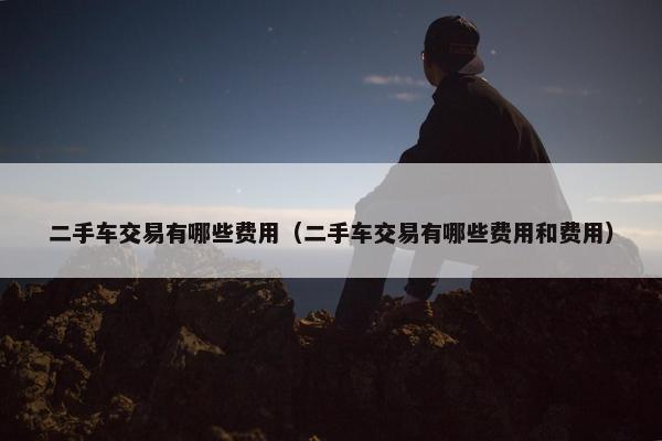 二手车交易有哪些费用（二手车交易有哪些费用和费用）