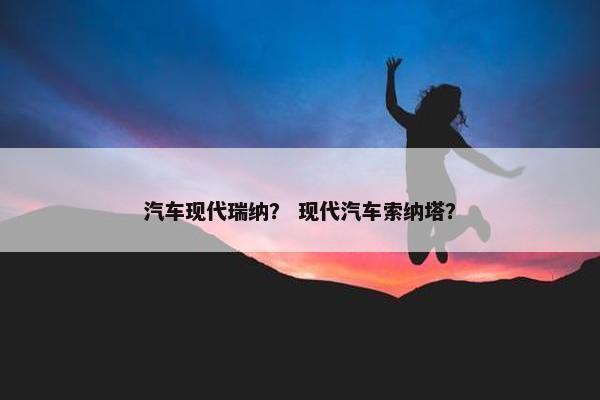 汽车现代瑞纳？ 现代汽车索纳塔？