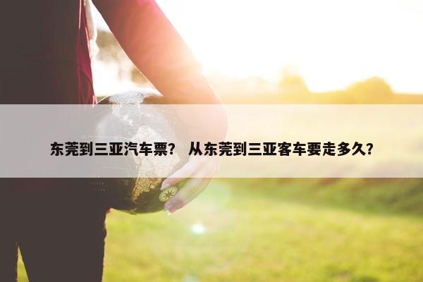 东莞到三亚汽车票？ 从东莞到三亚客车要走多久？