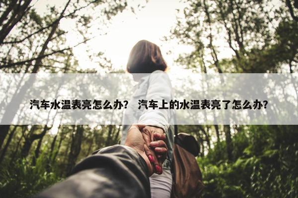 汽车水温表亮怎么办？ 汽车上的水温表亮了怎么办？