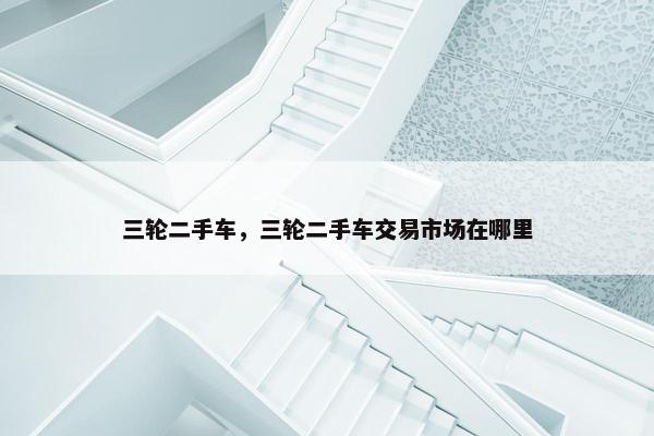 三轮二手车，三轮二手车交易市场在哪里
