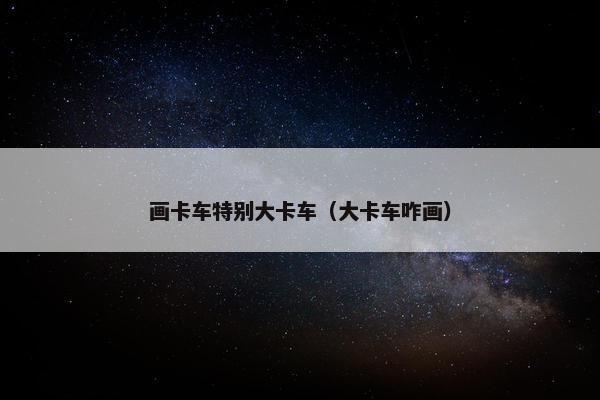 画卡车特别大卡车（大卡车咋画）