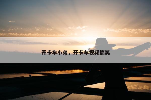 开卡车小弟，开卡车视频搞笑