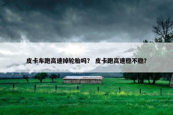 皮卡车跑高速掉轮胎吗？ 皮卡跑高速稳不稳？