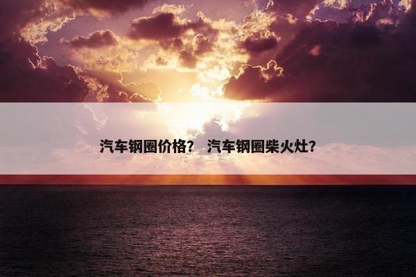 汽车钢圈价格？ 汽车钢圈柴火灶？