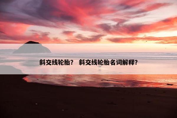 斜交线轮胎？ 斜交线轮胎名词解释？