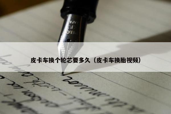 皮卡车换个轮芯要多久（皮卡车换胎视频）