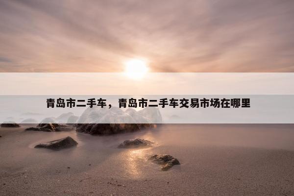 青岛市二手车，青岛市二手车交易市场在哪里