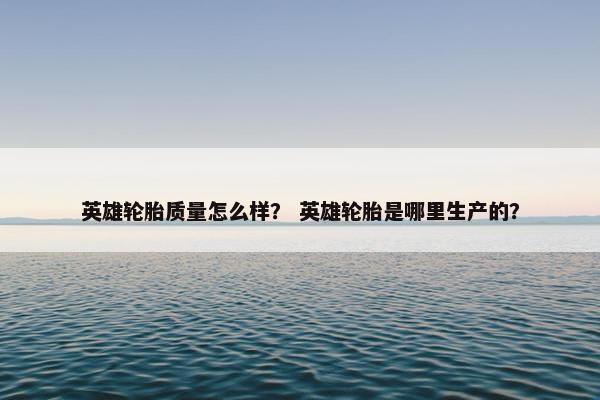 英雄轮胎质量怎么样？ 英雄轮胎是哪里生产的？