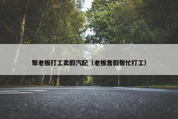 帮老板打工卖假汽配（老板售假帮忙打工）
