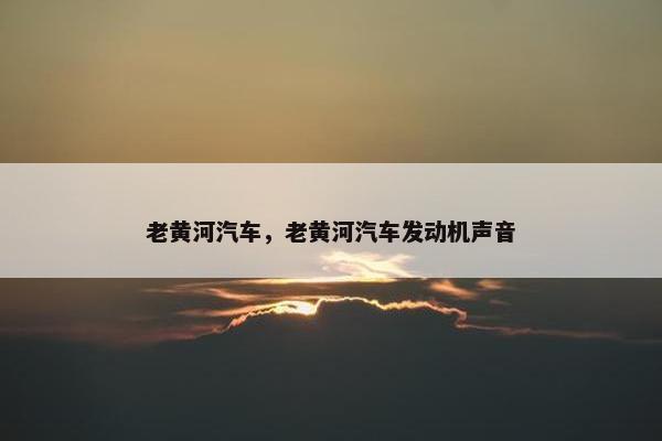 老黄河汽车，老黄河汽车发动机声音