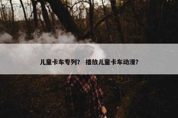 儿童卡车专列？ 播放儿童卡车动漫？