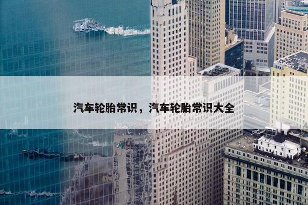 汽车轮胎常识，汽车轮胎常识大全