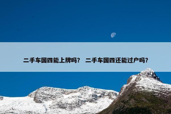 二手车国四能上牌吗？ 二手车国四还能过户吗？