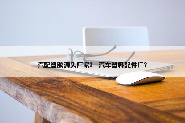 汽配塑胶源头厂家？ 汽车塑料配件厂？