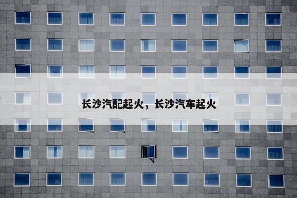 长沙汽配起火，长沙汽车起火