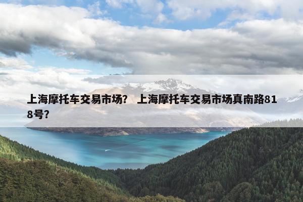 上海摩托车交易市场？ 上海摩托车交易市场真南路818号？