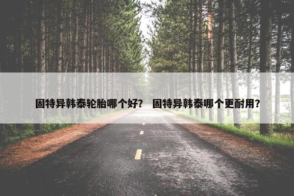 固特异韩泰轮胎哪个好？ 固特异韩泰哪个更耐用？