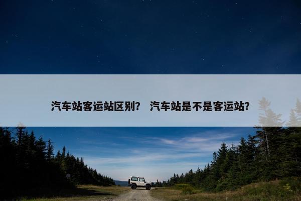 汽车站客运站区别？ 汽车站是不是客运站？