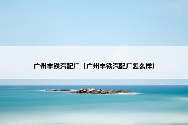 广州丰铁汽配厂（广州丰铁汽配厂怎么样）