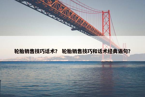 轮胎销售技巧话术？ 轮胎销售技巧和话术经典语句？