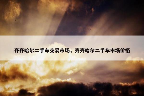 齐齐哈尔二手车交易市场，齐齐哈尔二手车市场价格