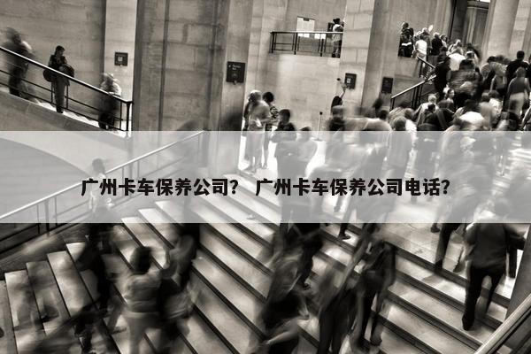 广州卡车保养公司？ 广州卡车保养公司电话？