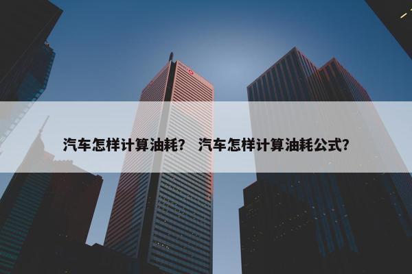 汽车怎样计算油耗？ 汽车怎样计算油耗公式？